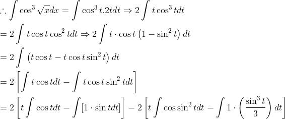 \begin{aligned} &\therefore \int \cos ^{3} \sqrt{x} d x=\int \cos ^{3} t .2 t d t \Rightarrow 2 \int t \cos ^{3} t d t \\ &=2 \int t \cos t \cos ^{2} t d t \Rightarrow 2 \int t \cdot \cos t\left(1-\sin ^{2} t\right) d t \\ &=2 \int\left(t \cos t-t \cos t \sin ^{2} t\right) d t \\ &=2\left[\int t \cos t d t-\int t \cos t \sin ^{2} t d t\right] \\ &=2\left[t \int \cos t d t-\int[1 \cdot \sin t d t]\right]-2\left[t \int \cos \sin ^{2} t d t-\int 1 \cdot\left(\frac{\sin ^{3} t}{3}\right) d t\right] \end{aligned}