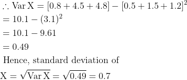 \begin{aligned} &\therefore \operatorname{Var} \mathrm{X}=[0.8+4.5+4.8]-[0.5+1.5+1.2]^{2}\\ &=10.1-(3.1)^{2}\\ &=10.1-9.61\\ &=0.49\\ &\text { Hence, standard deviation of }\\ &\mathrm{X}=\sqrt{\operatorname{Var} \mathrm{X}}=\sqrt{0.49}=0.7 \end{aligned}