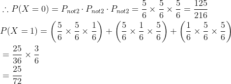 \begin{aligned} &\therefore P(X=0)=P_{n o t 2} \cdot P_{n o t2} \cdot P_{n o t 2}=\frac{5}{6} \times \frac{5}{6} \times \frac{5}{6}=\frac{125}{216}\\ &P(X=1)=\left(\frac{5}{6} \times \frac{5}{6} \times \frac{1}{6}\right)+\left(\frac{5}{6} \times \frac{1}{6} \times \frac{5}{6}\right)+\left(\frac{1}{6} \times \frac{5}{6} \times \frac{5}{6}\right)\\ &=\frac{25}{36} \times \frac{3}{6}\\ &=\frac{25}{72}\\\end{aligned}