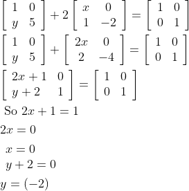 \begin{aligned} &{\left[\begin{array}{ll} 1 & 0 \\ y & 5 \end{array}\right]+2\left[\begin{array}{cc} x & 0 \\ 1 & -2 \end{array}\right]=\left[\begin{array}{ll} 1 & 0 \\ 0 & 1 \end{array}\right]} \\ &{\left[\begin{array}{ll} 1 & 0 \\ y & 5 \end{array}\right]+\left[\begin{array}{cc} 2 x & 0 \\ 2 & -4 \end{array}\right]=\left[\begin{array}{ll} 1 & 0 \\ 0 & 1 \end{array}\right]} \\ &{\left[\begin{array}{ll} 2 x+1 & 0 \\ y+2 & 1 \end{array}\right]=\left[\begin{array}{ll} 1 & 0 \\ 0 & 1 \end{array}\right]} \\ &\text { So } 2 x+1=1 \\ &2 x=0 \\ &\begin{array}{l} x=0 \\ y+2=0 \end{array} \\ &y=(-2) \end{aligned}