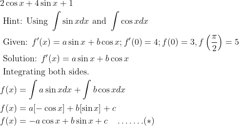 \begin{aligned} &2 \cos x+4 \sin x+1\\ &\text { Hint: Using } \int \sin x d x \text { and } \int \cos x d x\\ &\text { Given: } f^{\prime}(x)=a \sin x+b \cos x ; f^{\prime}(0)=4 ; f(0)=3, f\left(\frac{\pi}{2}\right)=5\\ &\text { Solution: } f^{\prime}(x)=a \sin x+b \cos x\\ &\text { Integrating both sides. }\\ &f(x)=\int a \sin x d x+\int b \cos x d x\\ &f(x)=a[-\cos x]+b[\sin x]+c\\ &f(x)=-a \cos x+b \sin x+c \quad \ldots \ldots .(*) \end{aligned}