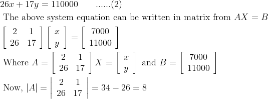 \begin{aligned} &26 x+17 y=110000\; \; \; \; \; \; \; ......(2)\\ &\text { The above system equation can be written in matrix from } A X=B\\ &\left[\begin{array}{cc} 2 & 1 \\ 26 & 17 \end{array}\right]\left[\begin{array}{l} x \\ y \end{array}\right]=\left[\begin{array}{c} 7000 \\ 11000 \end{array}\right]\\ &\text { Where } A=\left[\begin{array}{cc} 2 & 1 \\ 26 & 17 \end{array}\right] X=\left[\begin{array}{l} x \\ y \end{array}\right] \text { and } B=\left[\begin{array}{c} 7000 \\ 11000 \end{array}\right]\\ &\text { Now, }|A|=\left|\begin{array}{cc} 2 & 1 \\ 26 & 17 \end{array}\right|=34-26=8 \end{aligned}