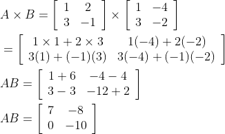 \begin{aligned} &A \times B=\left[\begin{array}{cc} 1 & 2 \\ 3 & -1 \end{array}\right] \times\left[\begin{array}{cc} 1 & -4 \\ 3 & -2 \end{array}\right] \\ &=\left[\begin{array}{cc} 1 \times 1+2 \times 3 & 1(-4)+2(-2) \\ 3(1)+(-1)(3) & 3(-4)+(-1)(-2) \end{array}\right] \\ &A B=\left[\begin{array}{cc} 1+6 & -4-4 \\ 3-3 & -12+2 \end{array}\right] \\ &A B=\left[\begin{array}{cc} 7 & -8 \\ 0 & -10 \end{array}\right] \end{aligned}