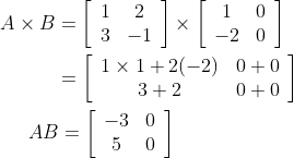 \begin{aligned} &A \times B=\left[\begin{array}{cc} 1 & 2 \\ 3 & -1 \end{array}\right] \times\left[\begin{array}{cc} 1 & 0 \\ -2 & 0 \end{array}\right] \\ &\; \; \; \; \; \; \; \; \; \; =\left[\begin{array}{cc} 1 \times 1+2(-2) & 0+0 \\ 3+2 & 0+0 \end{array}\right] \\ &\; \; \; \; \; A B=\left[\begin{array}{cc} -3 & 0 \\ 5 & 0 \end{array}\right] \end{aligned}