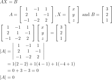 \begin{aligned} &A X=B \\ &\qquad A=\left[\begin{array}{ccc} 1 & -1 & 1 \\ 2 & 1 & -1 \\ -1 & -2 & 2 \end{array}\right], X=\left[\begin{array}{c} x \\ y \\ z \end{array}\right] \text { and } B=\left[\begin{array}{l} 3 \\ 2 \\ 1 \end{array}\right] \\ &{\left[\begin{array}{ccc} 1 & -1 & 1 \\ 2 & 1 & -1 \\ -1 & -2 & 2 \end{array}\right]\left[\begin{array}{c} x \\ y \\ z \end{array}\right]=\left[\begin{array}{l} 3 \\ 2 \\ 1 \end{array}\right]} \\ &\begin{aligned} |A| &=\left|\begin{array}{ccc} 1 & -1 & 1 \\ 2 & 1 & -1 \\ -1 & -2 & 2 \end{array}\right| \\ &=1(2-2)+1(4-1)+1(-4+1) \\ &=0+3-3=0 \\ |A| &=0 \end{aligned} \end{aligned}
