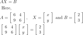 \begin{aligned} &A X=B\\ &\text { Here, }\\ &A=\left[\begin{array}{ll} 6 & 4 \\ 9 & 6 \end{array}\right], \quad X=\left[\begin{array}{l} x \\ y \end{array}\right] \text { and } B=\left[\begin{array}{l} 2 \\ 3 \end{array}\right]\\ &\left[\begin{array}{ll} 6 & 4 \\ 9 & 6 \end{array}\right]\left[\begin{array}{l} x \\ y \end{array}\right]=\left[\begin{array}{l} 2 \\ 3 \end{array}\right] \end{aligned}