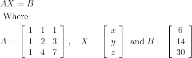 \begin{aligned} &A X=B\\ &\text { Where }\\ &A=\left[\begin{array}{lll} 1 & 1 & 1 \\ 1 & 2 & 3 \\ 1 & 4 & 7 \end{array}\right], \quad X=\left[\begin{array}{l} x \\ y \\ z \end{array}\right] \text { and } B=\left[\begin{array}{c} 6 \\ 14 \\ 30 \end{array}\right] \end{aligned}