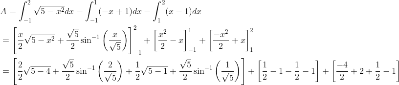 \begin{aligned} &A=\int_{-1}^{2} \sqrt{5-x^{2}} d x-\int_{-1}^{1}(-x+1) d x-\int_{1}^{2}(x-1) d x \\ &=\left[\frac{x}{2} \sqrt{5-x^{2}}+\frac{\sqrt{5}}{2} \sin ^{-1}\left(\frac{x}{\sqrt{5}}\right)\right]_{-1}^{2}+\left[\frac{x^{2}}{2}-x\right]_{-1}^{1}+\left[\frac{-x^{2}}{2}+x\right]_{1}^{2} \\ &=\left[\frac{2}{2} \sqrt{5-4}+\frac{\sqrt{5}}{2} \sin ^{-1}\left(\frac{2}{\sqrt{5}}\right)+\frac{1}{2} \sqrt{5-1}+\frac{\sqrt{5}}{2} \sin ^{-1}\left(\frac{1}{\sqrt{5}}\right)\right]+\left[\frac{1}{2}-1-\frac{1}{2}-1\right]+\left[\frac{-4}{2}+2+\frac{1}{2}-1\right] \end{aligned}