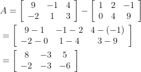 \begin{aligned} &A=\left[\begin{array}{ccc} 9 & -1 & 4 \\ -2 & 1 & 3 \end{array}\right]-\left[\begin{array}{ccc} 1 & 2 & -1 \\ 0 & 4 & 9 \end{array}\right] \\ &=\left[\begin{array}{ccc} 9-1 & -1-2 & 4-(-1) \\ -2-0 & 1-4 & 3-9 \end{array}\right] \\ &=\left[\begin{array}{ccc} 8 & -3 & 5 \\ -2 & -3 & -6 \end{array}\right] \end{aligned}