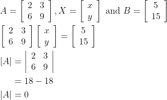 \begin{aligned} &A=\left[\begin{array}{ll} 2 & 3 \\ 6 & 9 \end{array}\right], X=\left[\begin{array}{l} x \\ y \end{array}\right] \text { and } B=\left[\begin{array}{c} 5 \\ 15 \end{array}\right] \\ &{\left[\begin{array}{ll} 2 & 3 \\ 6 & 9 \end{array}\right]\left[\begin{array}{l} x \\ y \end{array}\right]=\left[\begin{array}{c} 5 \\ 15 \end{array}\right]} \\ &\begin{aligned} |A| &=\left|\begin{array}{ll} 2 & 3 \\ 6 & 9 \end{array}\right| \\ &=18-18 \\ |A| &=0 \end{aligned} \end{aligned}