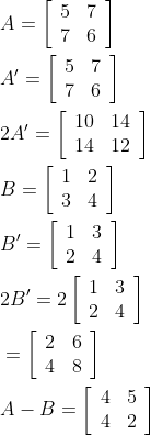 \begin{aligned} &A=\left[\begin{array}{ll} 5 & 7 \\ 7 & 6 \end{array}\right]\\ &A'=\left[\begin{array}{ll} 5 & 7 \\ 7 & 6 \end{array}\right]\\ &2A'=\left[\begin{array}{ll} 10 & 14 \\ 14 & 12 \end{array}\right]\\ &B=\left[\begin{array}{ll} 1 & 2 \\ 3 & 4 \end{array}\right]\\ &B^{\prime}=\left[\begin{array}{ll} 1 & 3 \\ 2 & 4 \end{array}\right]\\ &2 B^{\prime}={2}\left[\begin{array}{ll} 1 & 3 \\ 2 & 4 \end{array}\right]\\ &=\left[\begin{array}{ll} 2 & 6 \\ 4 & 8 \end{array}\right]\\ &A-B=\left[\begin{array}{ll} 4 & 5 \\ 4 & 2 \end{array}\right] \end{aligned}