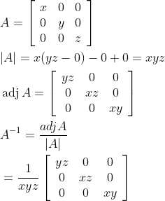 \begin{aligned} &A=\left[\begin{array}{lll} x & 0 & 0 \\ 0 & y & 0 \\ 0 & 0 & z \end{array}\right] \\ &|A|=x(y z-0)-0+0=x y z \\ &\operatorname{adj} A=\left[\begin{array}{ccc} y z & 0 & 0 \\ 0 & x z & 0 \\ 0 & 0 & x y \end{array}\right] \\ &A^{-1}=\frac{a d j A}{|A|} \\ &=\frac{1}{x y z}\left[\begin{array}{ccc} y z & 0 & 0 \\ 0 & x z & 0 \\ 0 & 0 & x y \end{array}\right] \end{aligned}