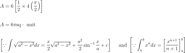 \begin{aligned} &A=6\left[\frac{1}{2} \times 4\left(\frac{\pi}{2}\right)\right] \\\\ &A=6 \pi \mathrm{sq} \cdot \text { unit } \\\\ &{\left[\because \int \sqrt{a^{2}-x^{2}} d x=\frac{x}{2} \sqrt{a^{2}-x^{2}}+\frac{a^{2}}{2} \sin ^{-1} \frac{x}{a}+c\right] \quad \text { and }\left[\because \int_{a}^{b} x^{n} d x=\left[\frac{x^{n+1}}{n+1}\right]_{a}^{b}\right]} \end{aligned}