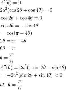 \begin{aligned} &A^{\prime}(\theta)=0 \\ &2 a^{2}(\cos 2 \theta+\cos 4 \theta)=0 \\ &\cos 2 \theta+\cos 4 \theta=0 \\ &\cos 2 \theta=-\cos 4 \theta \\ &=\cos (\pi-4 \theta) \\ &2 \theta=\pi-4 \theta \\ &6 \theta=\pi \\ &\theta=\frac{\pi}{6} \\ &A^{\prime \prime}(\theta)=2 a^{2}(-\sin 2 \theta-\sin 4 \theta) \\ &=-2 a^{2}(\sin 2 \theta+\sin 4 \theta)<0 \\ &at \ \ \theta=\frac{\pi}{6} \end{aligned}