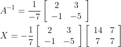 \begin{aligned} &A^{-1}=\frac{1}{-7}\left[\begin{array}{cc} 2 & 3 \\ -1 & -5 \end{array}\right] \\ &X=-\frac{1}{7}\left[\begin{array}{cc} 2 & 3 \\ -1 & -5 \end{array}\right]\left[\begin{array}{cc} 14 & 7 \\ 7 & 7 \end{array}\right] \end{aligned}