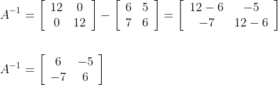 \begin{aligned} &A^{-1}=\left[\begin{array}{cc} 12 & 0 \\ 0 & 12 \end{array}\right]-\left[\begin{array}{ll} 6 & 5 \\ 7 & 6 \end{array}\right]=\left[\begin{array}{cc} 12-6 & -5 \\ -7 & 12-6 \end{array}\right] \\\\ &A^{-1}=\left[\begin{array}{cc} 6 & -5 \\ -7 & 6 \end{array}\right] \end{aligned}