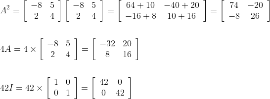 \begin{aligned} &A^{2}=\left[\begin{array}{cc} -8 & 5 \\ 2 & 4 \end{array}\right]\left[\begin{array}{cc} -8 & 5 \\ 2 & 4 \end{array}\right]=\left[\begin{array}{cc} 64+10 & -40+20 \\ -16+8 & 10+16 \end{array}\right]=\left[\begin{array}{cc} 74 & -20 \\ -8 & 26 \end{array}\right] \\\\ &4 A=4 \times\left[\begin{array}{cc} -8 & 5 \\ 2 & 4 \end{array}\right]=\left[\begin{array}{cc} -32 & 20 \\ 8 & 16 \end{array}\right] \\\\ &42 I=42 \times\left[\begin{array}{ll} 1 & 0 \\ 0 & 1 \end{array}\right]=\left[\begin{array}{cc} 42 & 0 \\ 0 & 42 \end{array}\right] \end{aligned}