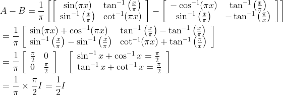\begin{aligned} &A-B=\frac{1}{\pi}\left[\left[\begin{array}{cc} \sin (\pi x) & \tan ^{-1}\left(\frac{x}{\pi}\right) \\ \sin ^{-1}\left(\frac{x}{\pi}\right) & \cot ^{-1}(\pi x) \end{array}\right]-\left[\begin{array}{cc} -\cos ^{-1}(\pi x) & \tan ^{-1}\left(\frac{x}{\pi}\right) \\ \sin ^{-1}\left(\frac{x}{\pi}\right) & -\tan ^{-1}\left(\frac{\pi}{x}\right) \end{array}\right]\right]\\ &=\frac{1}{\pi}\left[\begin{array}{ll} \sin (\pi x)+\cos ^{-1}(\pi x) & \tan ^{-1}\left(\frac{x}{\pi}\right)-\tan ^{-1}\left(\frac{x}{\pi}\right) \\ \sin ^{-1}\left(\frac{x}{\pi}\right)-\sin ^{-1}\left(\frac{x}{\pi}\right) & \cot ^{-1}(\pi x)+\tan ^{-1}\left(\frac{\pi}{x}\right) \end{array}\right]\\ &=\frac{1}{\pi}\left[\begin{array}{cc} \frac{\pi}{2} & 0 \\ 0 & \frac{\pi}{2} \end{array}\right] \quad\left[\begin{array}{l} \sin ^{-1} x+\cos ^{-1} x=\frac{\pi}{2} \\ \tan ^{-1} x+\cot ^{-1} x=\frac{\pi}{2} \end{array}\right]\\ &=\frac{1}{\pi} \times \frac{\pi}{2} I=\frac{1}{2} I \end{aligned}