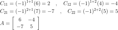 \begin{aligned} &C_{11}=(-1)^{1+1}(6)=2 \quad, \quad C_{12}=(-1)^{1+2}(4)=-4 \\ &C_{21}=(-1)^{2+1}(7)=-7 \quad, \quad C_{22}=(-1)^{2+2}(5)=5 \\ &A=\left[\begin{array}{cc} 6 & -4 \\ -7 & 5 \end{array}\right] \end{aligned}