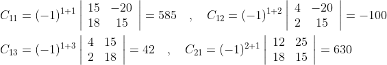 \begin{aligned} &C_{11}=(-1)^{1+1}\left|\begin{array}{cc} 15 & -20 \\ 18 & 15 \end{array}\right|=585 \quad, \quad C_{12}=(-1)^{1+2}\left|\begin{array}{cc} 4 & -20 \\ 2 & 15 \end{array}\right|=-100 \\ &C_{13}=(-1)^{1+3}\left|\begin{array}{ll} 4 & 15 \\ 2 & 18 \end{array}\right|=42 \quad, \quad C_{21}=(-1)^{2+1}\left|\begin{array}{cc} 12 & 25 \\ 18 & 15 \end{array}\right|=630 \end{aligned}