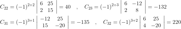 \begin{aligned} &C_{22}=(-1)^{2+2}\left|\begin{array}{ll} 6 & 25 \\ 2 & 15 \end{array}\right|=40 \quad, \quad C_{23}=(-1)^{2+3}\left|\begin{array}{cc} 6 & -12 \\ 2 & 8 \end{array}\right|=-132 \\ &C_{31}=(-1)^{3+1}\left|\begin{array}{cc} -12 & 25 \\ 15 & -20 \end{array}\right|=-135 \quad , \quad C_{32}=(-1)^{3+2}\left|\begin{array}{cc} 6 & 25 \\ 4 & -20 \end{array}\right|=220 \end{aligned}