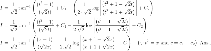 \begin{aligned} &I=\frac{1}{\sqrt{2}} \tan ^{-1}\left(\frac{\left(t^{2}-1\right)}{(\sqrt{2} t)}+C_{1}-\left(\frac{1}{2 \cdot \sqrt{2}} \log \left|\frac{\left(t^{2}+1-\sqrt{2} t\right)}{\left(t^{2}+1+\sqrt{2} t\right)}\right|+C_{2}\right)\right. \\ &I=\frac{1}{\sqrt{2}} \tan ^{-1}\left(\frac{\left(t^{2}-1\right)}{(\sqrt{2} t)}+C_{1}-\frac{1}{2 . \sqrt{2}} \log \left|\frac{\left(t^{2}+1-\sqrt{2} t\right)}{\left(t^{2}+1+\sqrt{2} t\right)}\right|-C_{2}\right) \\ &I=\frac{1}{\sqrt{2}} \tan ^{-1}\left(\frac{(x-1)}{(\sqrt{2} x)}-\frac{1}{2 . \sqrt{2}} \log \left|\frac{(x+1-\sqrt{2} x)}{(x+1+\sqrt{2} x)}\right|+C\right) \quad\left(\because t^{2}=x \text { and } c=c_{1}-c_{2}\right) \text { Ans.. } \end{aligned}