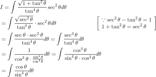 \begin{aligned} &I=\int \frac{\sqrt{1+\tan ^{2} \theta}}{\tan ^{4} \theta} \sec ^{2} \theta d \theta \\ &=\int \frac{\sqrt{\sec ^{2} \theta}}{\tan ^{4} \theta} \cdot \sec ^{2} \theta d \theta \quad\quad\quad\quad\quad\quad\quad\left[\begin{array}{l} \because \sec ^{2} \theta-\tan ^{2} \theta=1 \\ 1+\tan ^{2} \theta=\sec ^{2} \theta \end{array}\right] \\ &=\int \frac{\sec \theta \cdot \sec ^{2} \theta}{\tan ^{4} \theta} d \theta=\int \frac{\sec ^{3} \theta}{\tan ^{4} \theta} d \theta \\ &=\int \frac{1}{\cos ^{3} \theta \cdot \frac{\sin ^{4} \theta}{\cos ^{4} \theta}} d \theta=\int \frac{\cos ^{4} \theta}{\sin ^{4} \theta \cdot \cos ^{3} \theta} d \theta \\ &=\int \frac{\cos \theta}{\sin ^{4} \theta} d \theta \end{aligned}