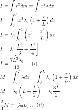 \begin{aligned} &I=\int r^{2} d m=\int x^{2} \lambda d x\\ &I=\int_{0}^{L} x^{2} \lambda_{0}\left(1+\frac{x}{L}\right) d x\\ &I=\lambda_{0} \int_{0}^{1}\left(x^{2}+\frac{x^{3}}{L}\right) d x\\ &I=\lambda\left[\frac{L^{3}}{3}+\frac{L^{3}}{4}\right]\\ &I=\frac{7 L^{3} \lambda_{0}}{12} \dots(i)\\ &M=\int_{0}^{L} \lambda d x=\int_{0}^{L} \lambda_{0}\left(1+\frac{x}{L}\right) d x\\ &M=\lambda_{0}\left(L+\frac{L}{2}\right)=\lambda_{0} \frac{3 L}{2}\\ &\frac{2}{3} M=\left(\lambda_{0} L\right) \dots(ii) \end{aligned}
