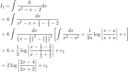 \begin{aligned} &I_{2}=\int \frac{6}{x^{2}-x-2} d x \\ &=6 \int \frac{d x}{x^{2}-x+\frac{1}{4}-\frac{1}{4}-2} \\ &=6 \int \frac{d x}{\left(x-\frac{1}{2}\right)^{2}-\left(\frac{3}{2}\right)^{2}}\left[\int \frac{d x}{x^{2}-a^{2}}=\frac{1}{2 a} \log \left|\frac{x-a}{x+a}\right|+c\right] \\ &=6 \times \frac{1}{3} \log \left|\frac{x-\frac{1}{2}-\frac{3}{2}}{x-\frac{1}{2}+\frac{3}{2}}\right|+c_{2} \\ &=2 \log \left|\frac{2 x-4}{2 x+2}\right|+c_{2} \end{aligned}
