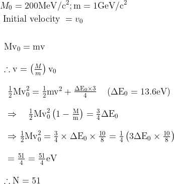 \begin{aligned} &M_{0}=200 \mathrm{MeV} / \mathrm{c}^{2} ; \mathrm{m}=1 \mathrm{GeV} / \mathrm{c}^{2}\\ &\text { Initial velocity }=v_{0}\\ \\ &\begin{array}{l} \mathrm{Mv}_{0}=\mathrm{mv} \\\\ \therefore \mathrm{v}=\left(\frac{M}{m}\right) \mathrm{v}_{0} \\\\ \begin{array}{l} \frac{1}{2} \mathrm{Mv}_{0}^{2}=\frac{1}{2} \mathrm{mv}^{2}+\frac{\Delta \mathrm{E}_{0} \times 3}{4} \quad\left(\Delta \mathrm{E}_{0}=13.6 \mathrm{eV}\right) \\\\ \Rightarrow \quad \frac{1}{2} \mathrm{Mv}_{0}^{2}\left(1-\frac{\mathrm{M}}{\mathrm{m}}\right)=\frac{3}{4} \Delta \mathrm{E}_{0} \\\\ \Rightarrow \frac{1}{2} \mathrm{Mv}_{0}^{2}=\frac{3}{4} \times \Delta \mathrm{E}_{0} \times \frac{10}{8}=\frac{1}{4}\left(3 \Delta \mathrm{E}_{0} \times \frac{10}{8}\right) \\\\ =\frac{51}{4}=\frac{51}{4} \mathrm{eV} \end{array} \\\\ \therefore \mathrm{N}=51 \end{array} \end{aligned}