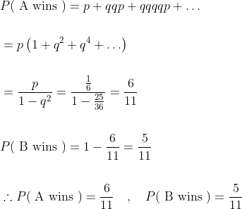 \begin{aligned} &P(\mathrm{~A} \text { wins })=p+q q p+q q q q p+\ldots \\\\ &=p\left(1+q^{2}+q^{4}+\ldots\right) \\\\ &=\frac{p}{1-q^{2}}=\frac{\frac{1}{6}}{1-\frac{25}{36}}=\frac{6}{11} \\\\ &P(\mathrm{~B} \text { wins })=1-\frac{6}{11}=\frac{5}{11} \\\\ &\therefore P(\mathrm{~A} \text { wins })=\frac{6}{11} \quad, \quad P(\mathrm{~B} \text { wins })=\frac{5}{11} \end{aligned}