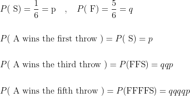 \begin{aligned} &P(\mathrm{~S})=\frac{1}{6}=\mathrm{p} \quad, \quad P(\mathrm{~F})=\frac{5}{6}=q \\\\ &P(\mathrm{~A} \text { wins the first throw })=P(\mathrm{~S})=p \\\\ &P(\mathrm{~A} \text { wins the third throw })=P(\mathrm{FFS})=q q p \\\\ &P(\mathrm{~A} \text { wins the fifth throw })=P(\mathrm{FFFFS})=q q q q p \end{aligned}