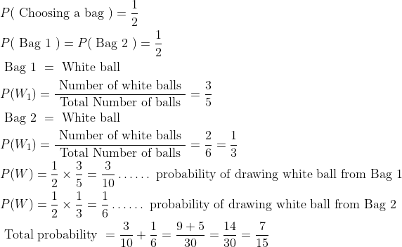 \begin{aligned} &P(\text { Choosing a bag })=\frac{1}{2}\\ &P(\text { Bag 1 })=P(\text { Bag 2 })=\frac{1}{2}\\ &\text { Bag 1 }= \text { White ball }\\ &P(W_1)=\frac{\text { Number of white balls }}{\text { Total Number of balls }}=\frac{3}{5}\\ &\text { Bag 2 }= \text { White ball }\\ &P(W_1)=\frac{\text { Number of white balls }}{\text { Total Number of balls }}=\frac{2}{6}=\frac{1}{3}\\ &P(W)=\frac{1}{2}\times \frac{3}{5}=\frac{3}{10} \dots \dots \text { probability of drawing white ball from Bag 1 }\\ &P(W)=\frac{1}{2}\times \frac{1}{3}=\frac{1}{6} \dots \dots \text { probability of drawing white ball from Bag 2 }\\ &\text { Total probability }=\frac{3}{10}+\frac{1}{6}=\frac{9+5}{30}=\frac{14}{30}=\frac{7}{15} \end{aligned}