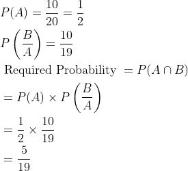 \begin{aligned} &P(A)=\frac{10}{20}=\frac{1}{2}\\ &P\left ( \frac{B}{A} \right )=\frac{10}{19}\\ &\text { Required Probability }=P(A\cap B)\\ &=P(A)\times P\left ( \frac{B}{A} \right )\\ &=\frac{1}{2}\times \frac{10}{19}\\ &=\frac{5}{19} \end{aligned}