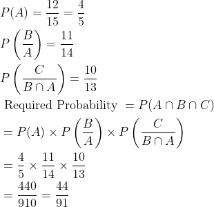 \begin{aligned} &P(A)=\frac{12}{15}=\frac{4}{5}\\ &P\left ( \frac{B}{A} \right )=\frac{11}{14}\\ &P\left ( \frac{C}{B\cap A} \right )=\frac{10}{13}\\ &\text { Required Probability }=P(A\cap B\cap C)\\ &=P(A)\times P\left ( \frac{B}{A} \right )\times P\left ( \frac{C}{B\cap A} \right )\\ &=\frac{4}{5}\times \frac{11}{14}\times \frac{10}{13}\\ &=\frac{440}{910}=\frac{44}{91} \end{aligned}