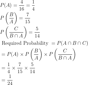 \begin{aligned} &P(A)=\frac{4}{16}=\frac{1}{4}\\ &P\left ( \frac{B}{A} \right )=\frac{7}{15}\\ &P\left ( \frac{C}{B\cap A} \right )=\frac{5}{14}\\ &\text { Required Probability }=P(A\cap B\cap C)\\ &=P(A)\times P\left ( \frac{B}{A} \right )\times P\left ( \frac{C}{B\cap A} \right )\\ &=\frac{1}{4}\times \frac{7}{15}\times \frac{5}{14}\\ &=\frac{1}{24} \end{aligned}