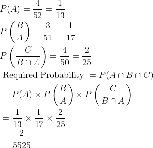 \begin{aligned} &P(A)=\frac{4}{52}=\frac{1}{13}\\ &P\left ( \frac{B}{A} \right )=\frac{3}{51}=\frac{1}{17}\\ &P\left ( \frac{C}{B\cap A} \right )=\frac{4}{50}=\frac{2}{25}\\ &\text { Required Probability }=P(A\cap B\cap C)\\ &=P(A)\times P\left ( \frac{B}{A} \right )\times P\left ( \frac{C}{B\cap A} \right )\\ &=\frac{1}{13}\times \frac{1}{17}\times \frac{2}{25}\\ &=\frac{2}{5525} \end{aligned}