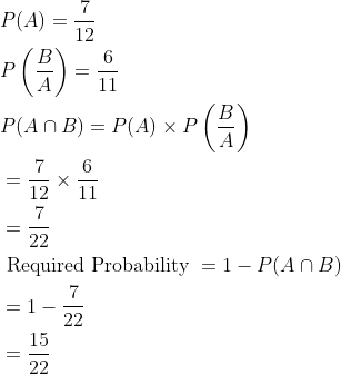 \begin{aligned} &P(A)=\frac{7}{12}\\ &P\left ( \frac{B}{A} \right )=\frac{6}{11}\\ &P(A\cap B)=P(A)\times P\left ( \frac{B}{A} \right )\\ &=\frac{7}{12}\times \frac{6}{11}\\ &=\frac{7}{22}\\ &\text { Required Probability }=1-P(A\cap B)\\ &=1-\frac{7}{22}\\ &=\frac{15}{22} \end{aligned}