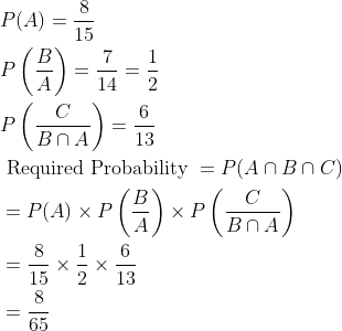 \begin{aligned} &P(A)=\frac{8}{15}\\ &P\left ( \frac{B}{A} \right )=\frac{7}{14}=\frac{1}{2}\\ &P\left ( \frac{C}{B\cap A} \right )=\frac{6}{13}\\ &\text { Required Probability }=P(A\cap B\cap C)\\ &=P(A)\times P\left ( \frac{B}{A} \right )\times P\left ( \frac{C}{B\cap A} \right )\\ &=\frac{8}{15}\times \frac{1}{2}\times \frac{6}{13}\\ &=\frac{8}{65} \end{aligned}