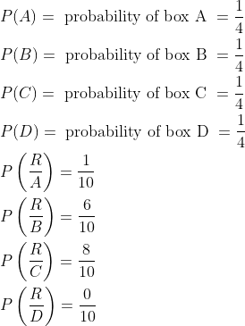\begin{aligned} &P(A)=\text { probability of box A }=\frac{1}{4}\\ &P(B)=\text { probability of box B }=\frac{1}{4}\\ &P(C)=\text { probability of box C }=\frac{1}{4}\\ &P(D)=\text { probability of box D }=\frac{1}{4}\\ &P\left ( \frac{R}{A} \right )=\frac{1}{10}\\ &P\left ( \frac{R}{B} \right )=\frac{6}{10}\\ &P\left ( \frac{R}{C} \right )=\frac{8}{10}\\ &P\left ( \frac{R}{D} \right )=\frac{0}{10}\\ \end{aligned}