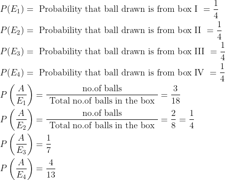 \begin{aligned} &P(E_1)=\text { Probability that ball drawn is from box I }=\frac{1}{4}\\ &P(E_2)=\text { Probability that ball drawn is from box II }=\frac{1}{4}\\ &P(E_3)=\text { Probability that ball drawn is from box III }=\frac{1}{4}\\ &P(E_4)=\text { Probability that ball drawn is from box IV }=\frac{1}{4}\\ &P\left ( \frac{A}{E_1} \right )=\frac{\text { no.of balls }}{\text { Total no.of balls in the box }}=\frac{3}{18}\\ &P\left ( \frac{A}{E_2} \right )=\frac{\text { no.of balls }}{\text { Total no.of balls in the box }}=\frac{2}{8}=\frac{1}{4}\\ &P\left ( \frac{A}{E_3} \right )=\frac{1}{7}\\ &P\left ( \frac{A}{E_4} \right )=\frac{4}{13}\\ \end{aligned}
