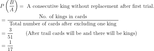 \begin{aligned} &P\left ( \frac{B}{A} \right )=\text { A consecutive king without replacement after first trial.}\\ &=\frac{\text { No. of kings in cards }}{\text { Total number of cards after excluding one king }}\\ &=\frac{3}{51} \qquad \text { (After trail cards will be and there will be kings) }\\ &=\frac{1}{17} \end{aligned}