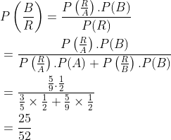 \begin{aligned} &P\left ( \frac{B}{R} \right )=\frac{P\left ( \frac{R}{A} \right ).P(B)}{P(R)} \\ &=\frac{P\left ( \frac{R}{A} \right ).P(B)}{P\left ( \frac{R}{A} \right ).P(A)+P\left ( \frac{R}{B} \right ).P(B)} \\ &=\frac{\frac{5}{9}.\frac{1}{2}}{\frac{3}{5}\times \frac{1}{2}+\frac{5}{9}\times \frac{1}{2}}\\ &=\frac{25}{52} \end{aligned}