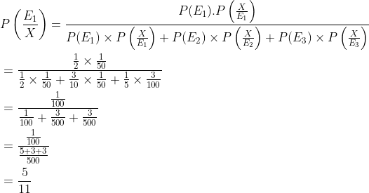 \begin{aligned} &P\left (\frac{E_1}{X} \right )=\frac{P(E_1).P\left ( \frac{X}{E_1} \right )}{P(E_1)\times P\left ( \frac{X}{E_1} \right )+P(E_2)\times P\left ( \frac{X}{E_2} \right )+P(E_3)\times P\left ( \frac{X}{E_3} \right )}\\ &=\frac{{\frac{1}{2}\times \frac{1}{50} }}{\frac{1}{2}\times \frac{1}{50}+\frac{3}{10}\times \frac{1}{50}+\frac{1}{5}\times \frac{3}{100}}\\ &=\frac{\frac{1}{100}}{\frac{1}{100}+\frac{3}{500}+\frac{3}{500}}\\ &=\frac{\frac{1}{100}}{\frac{5+3+3}{500}}\\ &=\frac{5}{11} \end{aligned}