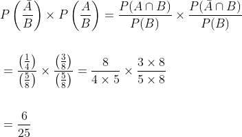 \begin{aligned} &P\left(\frac{\bar{A}}{B}\right) \times P\left(\frac{A}{B}\right)=\frac{P(A \cap B)}{P(B)} \times \frac{P(\bar{A} \cap B)}{P(B)} \\\\ &=\frac{\left(\frac{1}{4}\right)}{\left(\frac{5}{8}\right)} \times \frac{\left(\frac{3}{8}\right)}{\left(\frac{5}{8}\right)}=\frac{8}{4 \times 5} \times \frac{3 \times 8}{5 \times 8} \\\\ &=\frac{6}{25} \end{aligned}