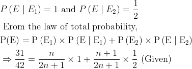\begin{aligned} &P\left(E \mid E_{1}\right)=1 \text { and } P\left(E \mid E_{2}\right)=\frac{1}{2}\\ &\text { Erom the law of total probability, }\\ &\mathrm{P}(\mathrm{E})=\mathrm{P}\left(\mathrm{E}_{1}\right) \times \mathrm{P}\left(\mathrm{E} \mid \mathrm{E}_{1}\right)+\mathrm{P}\left(\mathrm{E}_{2}\right) \times \mathrm{P}\left(\mathrm{E} \mid \mathrm{E}_{2}\right)\\ &\Rightarrow \frac{31}{42}=\frac{n}{2 n+1} \times 1+\frac{n+1}{2 n+1} \times \frac{1}{2} \text { (Given) } \end{aligned}