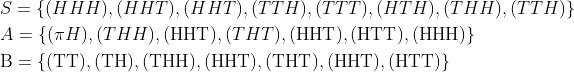 \begin{aligned} &S=\{(H H H),(H H T),(H H T),(T T H),(T T T),(H T H),(T H H),(T T H)\} \\ &A=\{(\pi H),(T H H),(\mathrm{HHT}),(T H T),(\mathrm{HHT}),(\mathrm{HTT}),(\mathrm{HHH})\} \\ &\mathrm{B}=\{(\mathrm{TT}),(\mathrm{TH}),(\mathrm{THH}),(\mathrm{HHT}),(\mathrm{THT}),(\mathrm{HHT}),(\mathrm{HTT})\} \end{aligned}