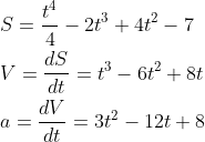 \begin{aligned} &S=\frac{t^{4}}{4}-2 t^{3}+4 t^{2}-7 \\ &V=\frac{d S}{d t}=t^{3}-6 t^{2}+8 t \\ &a=\frac{d V}{d t}=3 t^{2}-12 t+8 \end{aligned}