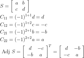 \begin{aligned} &S=\left[\begin{array}{ll} a & b \\ c & d \end{array}\right] \\ &C_{11}=(-1)^{1+1} d=d \\ &C_{12}=(-1)^{1+2} c=-c \\ &C_{21}=(-1)^{2+1} b=-b \\ &C_{22}=(-1)^{2+2} a=a \\ &\text { Adj } S=\left[\begin{array}{cc} d & -c \\ -b & a \end{array}\right]^{T}=\left[\begin{array}{cc} d & -b \\ -c & a \end{array}\right] \end{aligned}
