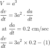 \begin{aligned} &V=a^{3} \\ &\frac{d v}{d t}=3 a^{2} \cdot \frac{d a}{d t} \\ &\text { at } \frac{d a}{d t}=0.2 \mathrm{~cm} / \mathrm{sec} \\ &\frac{d v}{d t}=3 a^{2} \times 0.2-(1) \end{aligned}